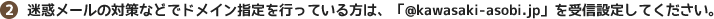 （２）迷惑メールの対策などでドメイン指定を行っている方は、「@kawasaki-asobi.jp」を受信設定してください。