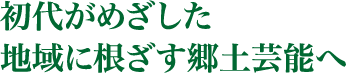 初代がめざした地域に根ざす郷土芸能へ